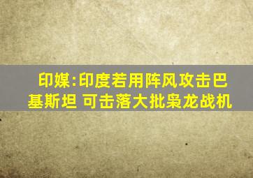 印媒:印度若用阵风攻击巴基斯坦 可击落大批枭龙战机